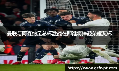 曼联与阿森纳足总杯激战在即谁将捧起荣耀奖杯